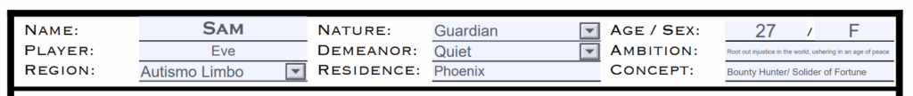 [Screenshot of the example character sheet made for this guide. The following blocks are filled out and highlighted in blue:]
Name: Sam
Player: Eve
Reigion: Autism Limbo
Nature: Guardian
Demeanor: Quiet
Residence: Phoenix
Age/ Sex: 27 / F
Ambition: Ambition: Root out injustice in the world, ushering in an age of piece
Concept: Bounty Hunter/ Solider of of Fortune